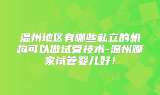 温州地区有哪些私立的机构可以做试管技术-温州哪家试管婴儿好！