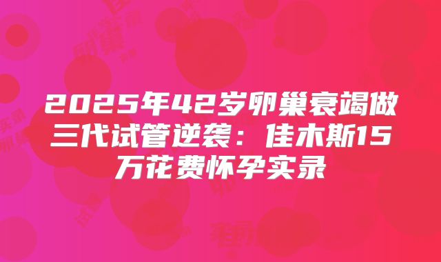 2025年42岁卵巢衰竭做三代试管逆袭：佳木斯15万花费怀孕实录