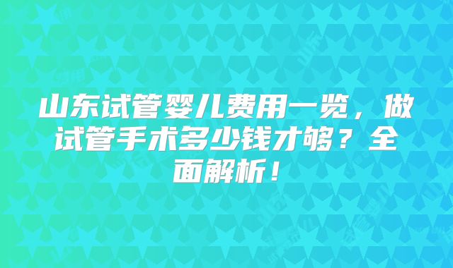 山东试管婴儿费用一览,做试管手术多少钱才够?全面解析!