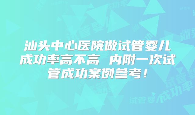 汕头中心医院做试管婴儿成功率高不高 内附一次试管成功案例参考！