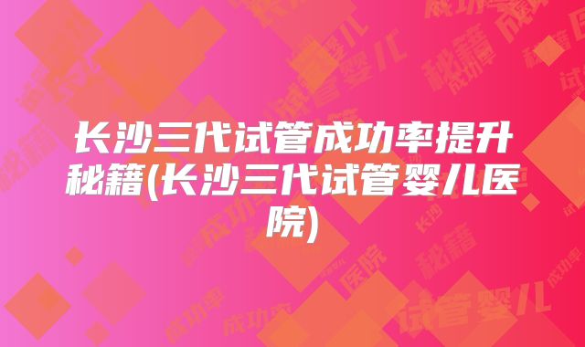 长沙三代试管成功率提升秘籍(长沙三代试管婴儿医院)
