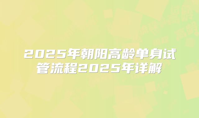 2025年朝阳高龄单身试管流程2025年详解