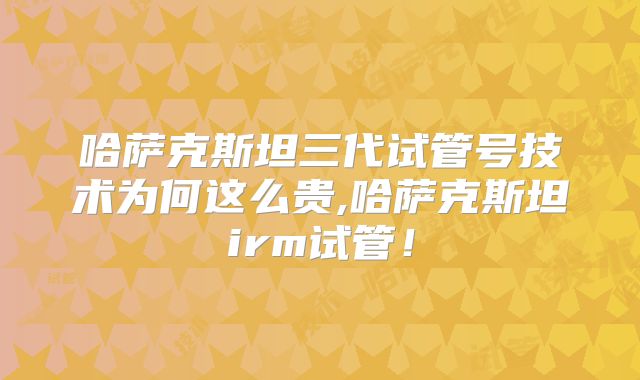 哈萨克斯坦三代试管号技术为何这么贵,哈萨克斯坦irm试管!