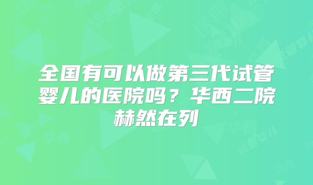全国有可以做第三代试管婴儿的医院吗?华西二院赫然在列