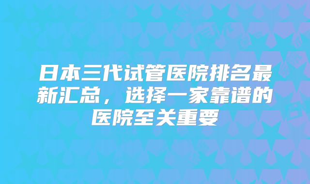 日本三代试管医院排名最新汇总,选择一家靠谱的医院至关重要