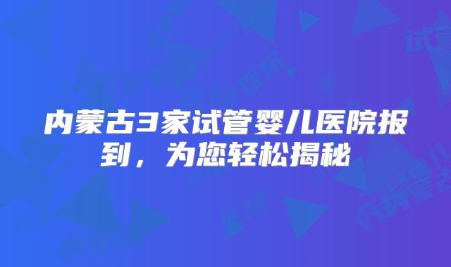 内蒙古3家试管婴儿医院报到,为您轻松揭秘
