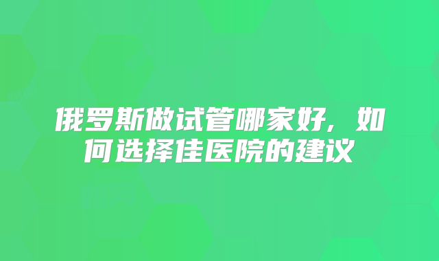 俄罗斯做试管哪家好, 如何选择佳医院的建议
