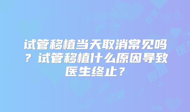 试管移植当天取消常见吗?试管移植什么原因导致医生终止?