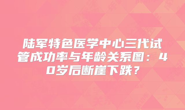 陆军特色医学中心三代试管成功率与年龄关系图:40岁后断崖下跌?