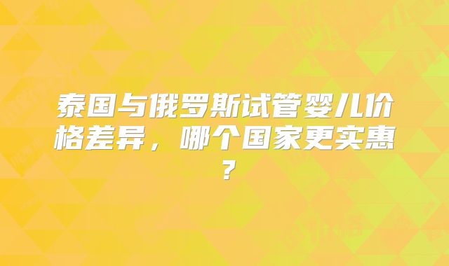 泰国与俄罗斯试管婴儿价格差异,哪个国家更实惠?
