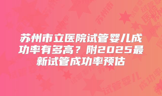 苏州市立医院试管婴儿成功率有多高？附2025最新试管成功率预估