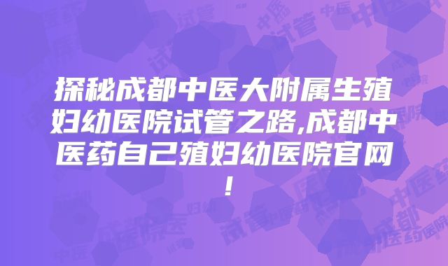 探秘成都中医大附属生殖妇幼医院试管之路,成都中医药自己殖妇幼医院官网！