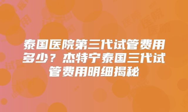 泰国医院第三代试管费用多少?杰特宁泰国三代试管费用明细揭秘