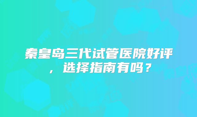 秦皇岛三代试管医院好评，选择指南有吗？