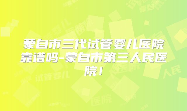 蒙自市三代试管婴儿医院靠谱吗-蒙自市第三人民医院！
