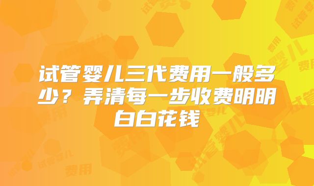 试管婴儿三代费用一般多少?弄清每一步收费明明白白花钱