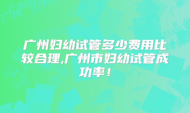 广州妇幼试管多少费用比较合理,广州市妇幼试管成功率！