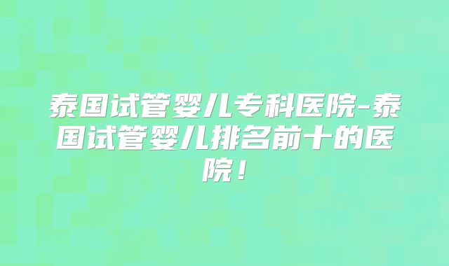 泰国试管婴儿专科医院-泰国试管婴儿排名前十的医院！