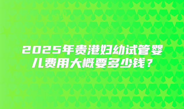 2025年贵港妇幼试管婴儿费用大概要多少钱?