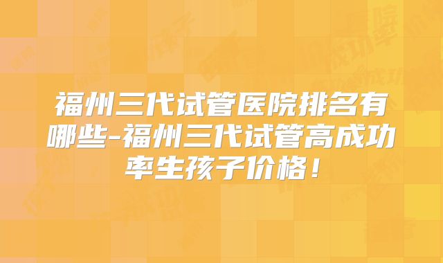 福州三代试管医院排名有哪些-福州三代试管高成功率生孩子价格！
