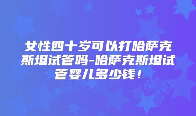 女性四十岁可以打哈萨克斯坦试管吗-哈萨克斯坦试管婴儿多少钱!