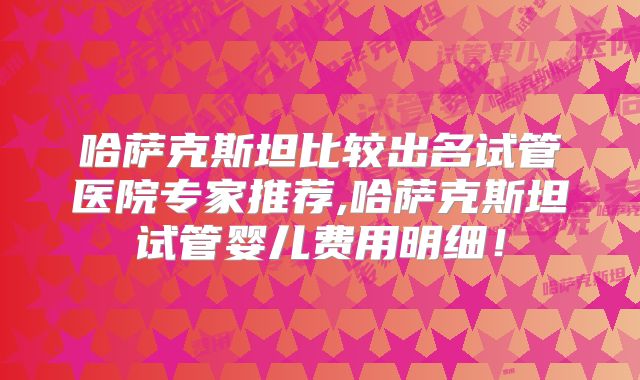 哈萨克斯坦比较出名试管医院专家推荐,哈萨克斯坦试管婴儿费用明细!