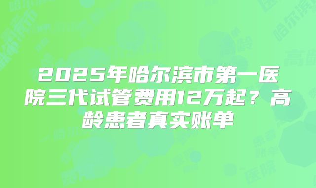 2025年哈尔滨市第一医院三代试管费用12万起?高龄患者真实账单