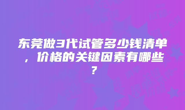 东莞做3代试管多少钱清单,价格的关键因素有哪些?