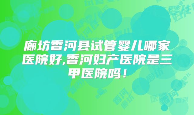 廊坊香河县试管婴儿哪家医院好,香河妇产医院是三甲医院吗！