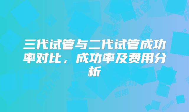 三代试管与二代试管成功率对比,成功率及费用分析
