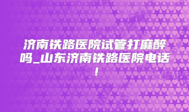 济南铁路医院试管打麻醉吗_山东济南铁路医院电话!