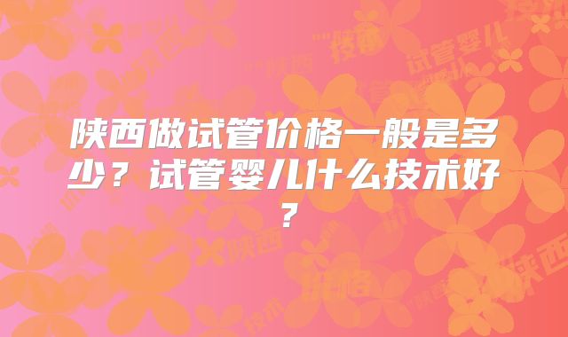 陕西做试管价格一般是多少?试管婴儿什么技术好?