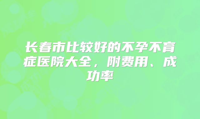 长春市比较好的不孕不育症医院大全,附费用、成功率