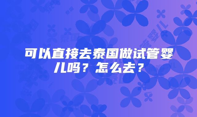 可以直接去泰国做试管婴儿吗?怎么去?