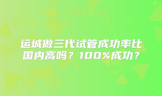 运城做三代试管成功率比国内高吗？100%成功？