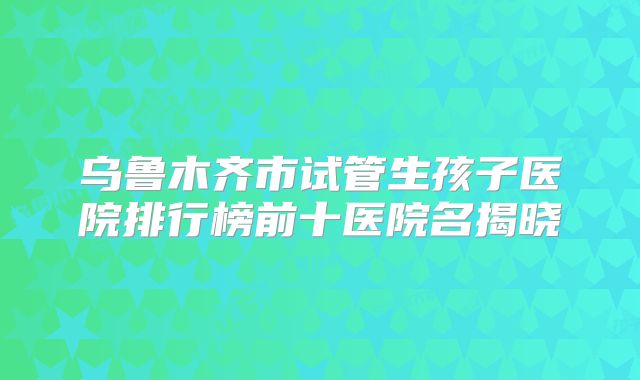 乌鲁木齐市试管生孩子医院排行榜前十医院名揭晓