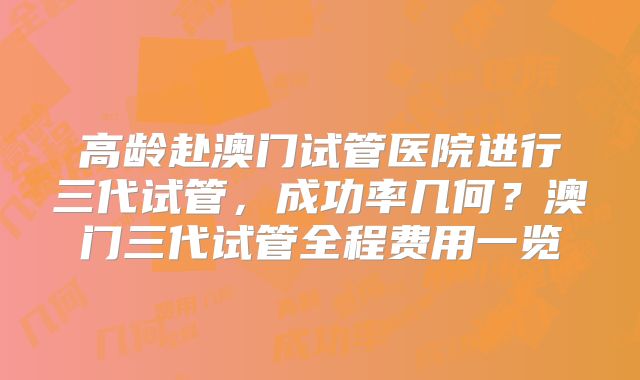 高龄赴澳门试管医院进行三代试管,成功率几何?澳门三代试管全程费用一览