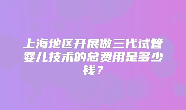 上海地区开展做三代试管婴儿技术的总费用是多少钱?