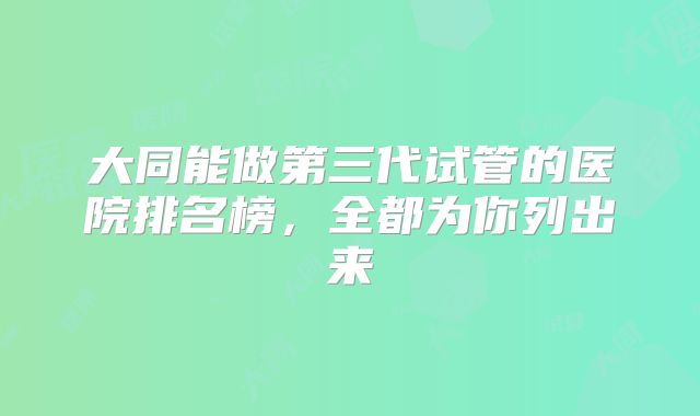 大同能做第三代试管的医院排名榜，全都为你列出来