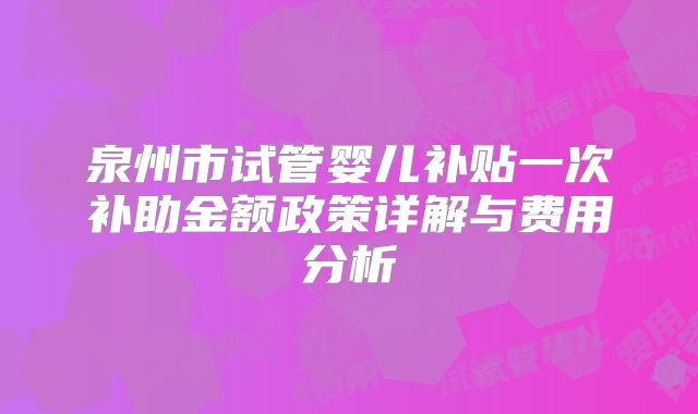 泉州市试管婴儿补贴一次补助金额政策详解与费用分析