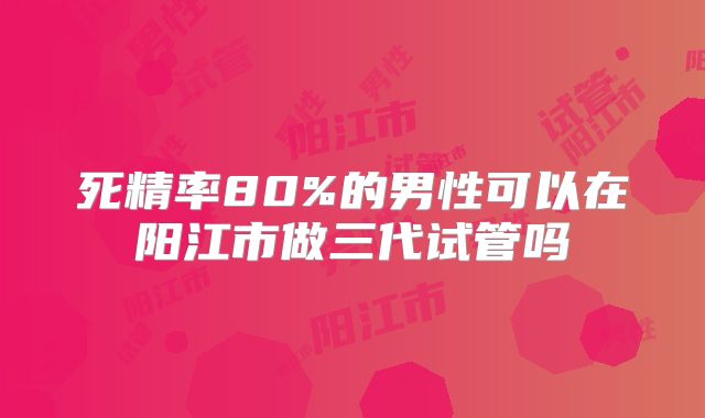 死精率80%的男性可以在阳江市做三代试管吗