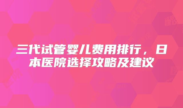 三代试管婴儿费用排行，日本医院选择攻略及建议