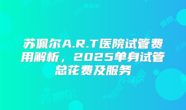 苏佩尔A.R.T医院试管费用解析，2025单身试管总花费及服务