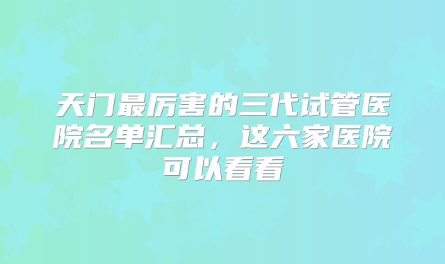 天门最厉害的三代试管医院名单汇总,这六家医院可以看看