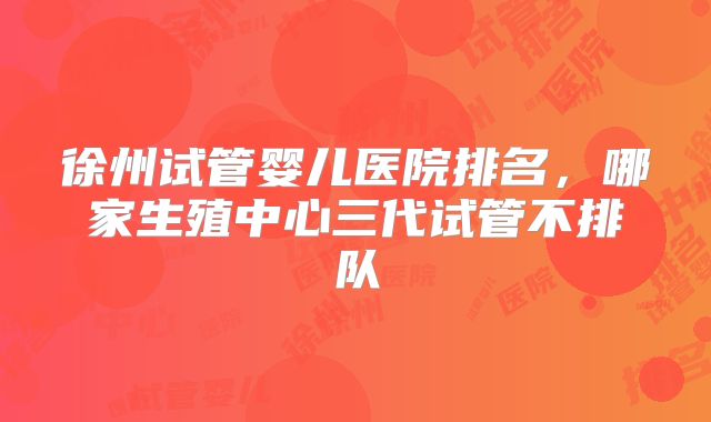 徐州试管婴儿医院排名,哪家生殖中心三代试管不排队