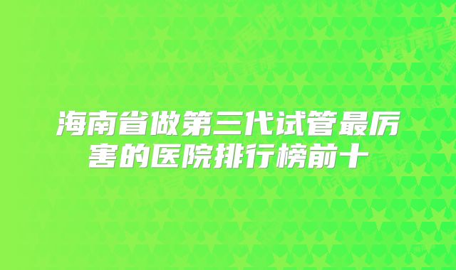 海南省做第三代试管最厉害的医院排行榜前十