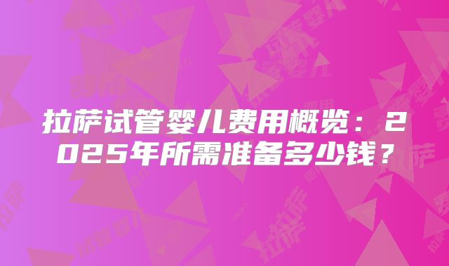 拉萨试管婴儿费用概览:2025年所需准备多少钱?