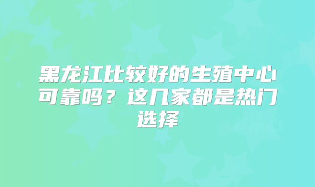 黑龙江比较好的生殖中心可靠吗?这几家都是热门选择