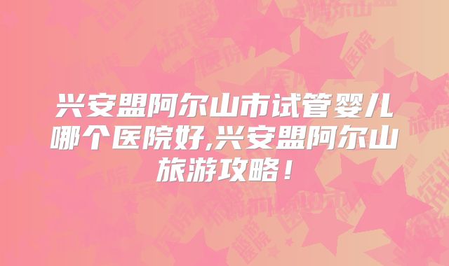 兴安盟阿尔山市试管婴儿哪个医院好,兴安盟阿尔山旅游攻略!