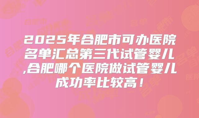 2025年合肥市可办医院名单汇总第三代试管婴儿,合肥哪个医院做试管婴儿成功率比较高!